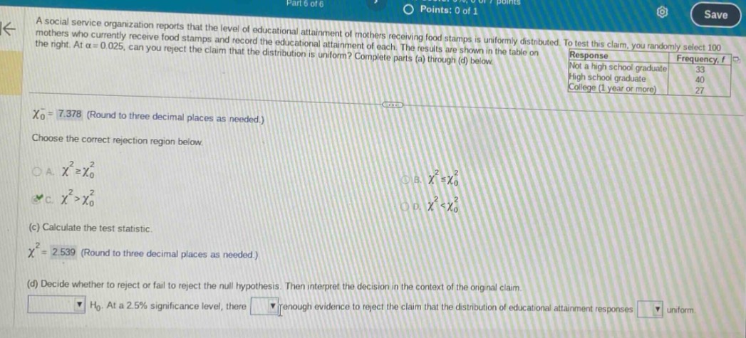 a social service organization reports that the level of educational attainment of mothers receiving food stamps is uniformly distributed. to test this claim, you randomly select 100 mothers who currently receive food stamps and record the educational attainment of each. the results are shown in the table on the right. at \\(\\alpha = 0.025\\), can you reject the claim that the distribution is uniform? complete parts (a) through (d) below.\nresponse frequency, f\nnot a high school graduate 33\nhigh school graduate 40\ncollege (1 year or more) 27\n\\(\\chi_{0}^{2}=7.378\\) (round to three decimal places as needed.)\nchoose the correct rejection region below.\na. \\(\\chi^{2}\\geq\\chi_{0}^{2}\\) b. \\(\\chi^{2}=\\chi_{0}^{2}\\) c. \\(\\chi^{2}>\\chi_{0}^{2}\\) d. \\(\\chi^{2}<\\chi_{0}^{2}\\)\n(c) calculate the test statistic.\n\\(\\chi^{2}=2.539\\) (round to three decimal places as needed.)\n(d) decide whether to reject or fail to reject the null hypothesis. then interpret the decision in the context of the original claim.\n\\(h_{0}\\). at a 2.5% significance level, there enough evidence to reject the claim that the distribution of educational attainment responses uniform.