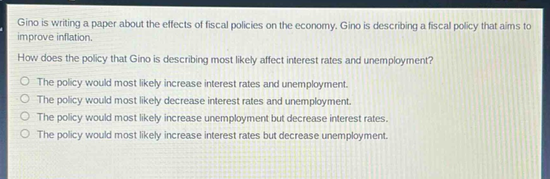 gino is writing a paper about the effects of fiscal policies on the economy. gino is describing a fiscal policy that aims to improve inflation.\nhow does the policy that gino is describing most likely affect interest rates and unemployment?\nthe policy would most likely increase interest rates and unemployment.\nthe policy would most likely decrease interest rates and unemployment.\nthe policy would most likely increase unemployment but decrease interest rates.\nthe policy would most likely increase interest rates but decrease unemployment.