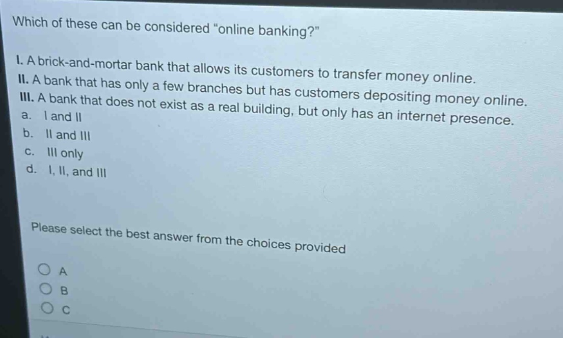 which of these can be considered \online banking?\ i. a brick - and - mortar bank that allows its customers to transfer money online. ii. a bank that has only a few branches but has customers depositing money online. iii. a bank that does not exist as a real building, but only has an internet presence. a. i and ii b. ii and iii c. iii only d. i, ii, and iii please select the best answer from the choices provided
