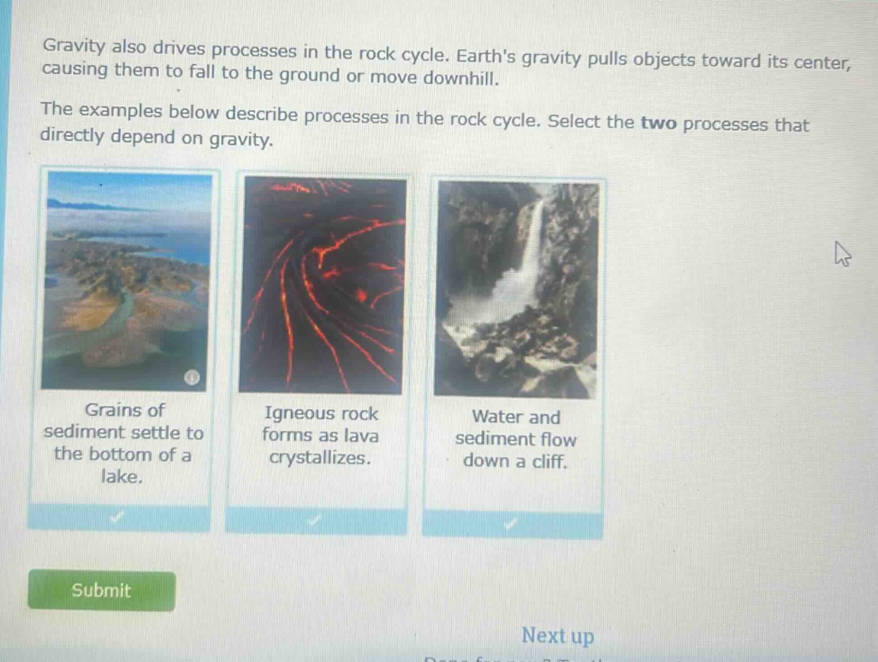 gravity also drives processes in the rock cycle. earths gravity pulls objects toward its center, causing them to fall to the ground or move downhill. the examples below describe processes in the rock cycle. select the two processes that directly depend on gravity. grains of sediment settle to the bottom of a lake. igneous rock forms as lava crystallizes. water and sediment flow down a cliff.