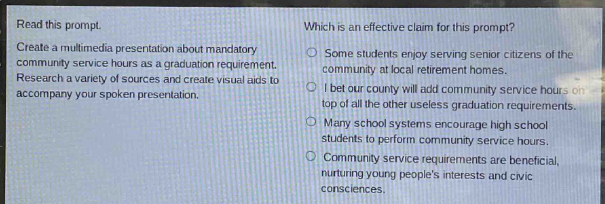 read this prompt. create a multimedia presentation about mandatory community service hours as a graduation requirement. research a variety of sources and create visual aids to accompany your spoken presentation. which is an effective claim for this prompt? some students enjoy serving senior citizens of the community at local retirement homes. i bet our county will add community service hours on top of all the other useless graduation requirements. many school systems encourage high school students to perform community service hours. community service requirements are beneficial, nurturing young peoples interests and civic consciences.