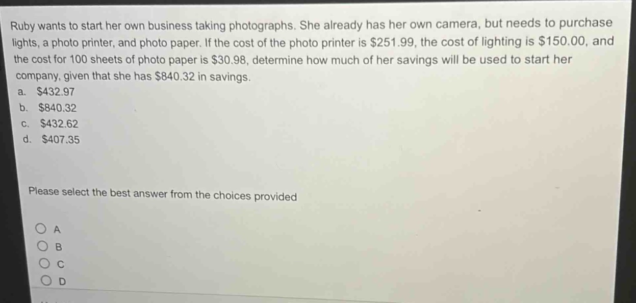 ruby wants to start her own business taking photographs. she already has her own camera, but needs to purchase lights, a photo printer, and photo paper. if the cost of the photo printer is $251.99, the cost of lighting is $150.00, and the cost for 100 sheets of photo paper is $30.98, determine how much of her savings will be used to start her company, given that she has $840.32 in savings. a. $432.97 b. $840.32 c. $432.62 d. $407.35 please select the best answer from the choices provided