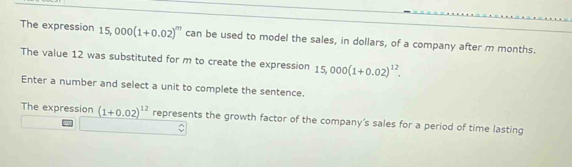 the expression 15,000(1 + 0.02)^m can be used to model the sales, in dollars, of a company after m months. the value 12 was substituted for m to create the expression 15,000(1 + 0.02)^12. enter a number and select a unit to complete the sentence. the expression (1 + 0.02)^12 represents the growth factor of the company’s sales for a period of time lasting