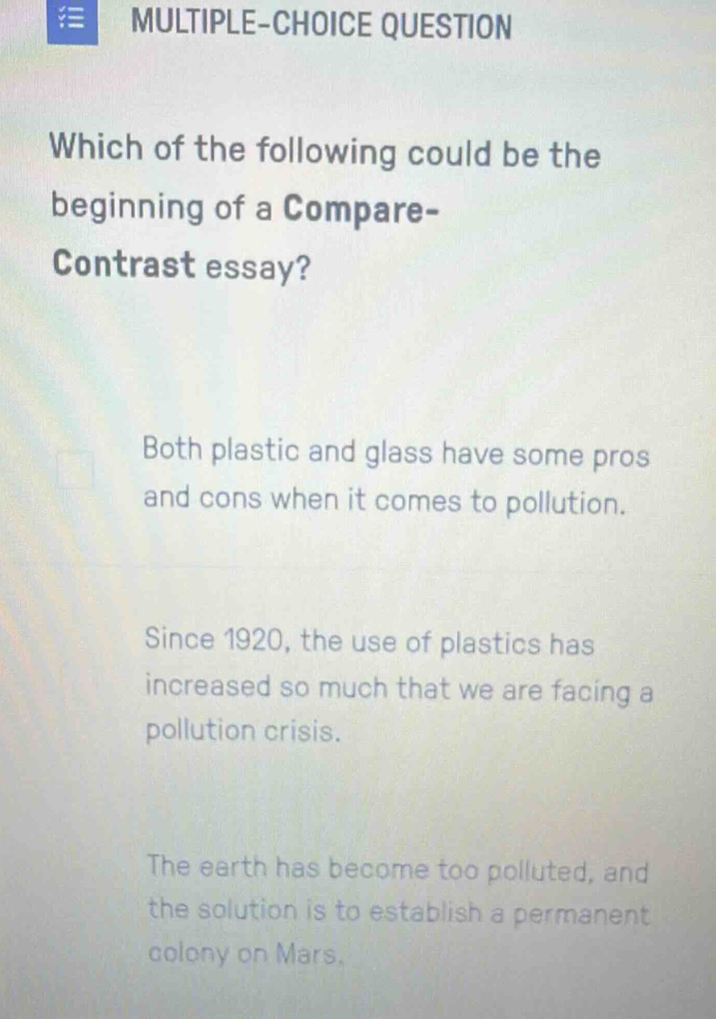 multiple - choice question\nwhich of the following could be the beginning of a compare - contrast essay?\nboth plastic and glass have some pros and cons when it comes to pollution.\nsince 1920, the use of plastics has increased so much that we are facing a pollution crisis.\nthe earth has become too polluted, and the solution is to establish a permanent colony on mars.