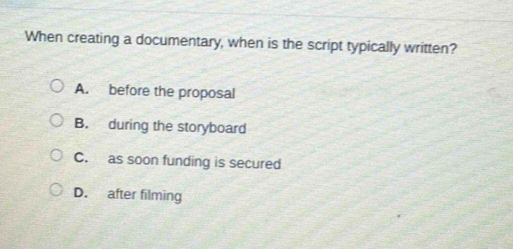 when creating a documentary, when is the script typically written?\na. before the proposal\nb. during the storyboard\nc. as soon funding is secured\nd. after filming