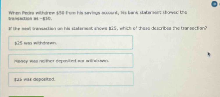 when pedro withdrew $50 from his savings account, his bank statement showed the transaction as -$50. if the next transaction on his statement shows $25, which of these describes the transaction? $25 was withdrawn. money was neither deposited nor withdrawn. $25 was deposited.