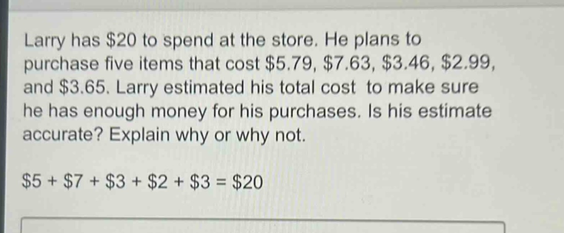 larry has $20 to spend at the store. he plans to purchase five items that cost $5.79, $7.63, $3.46, $2.99, and $3.65. larry estimated his total cost to make sure he has enough money for his purchases. is his estimate accurate? explain why or why not.\n$5 + $7 + $3 + $2 + $3 = $20