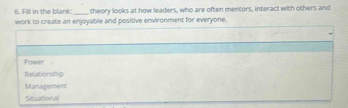 6. fill in the blank: ____ theory looks at how leaders, who are often mentors, interact with others and work to create an enjoyable and positive environment for everyone.\npower\nrelationship\nmanagement\nsituational