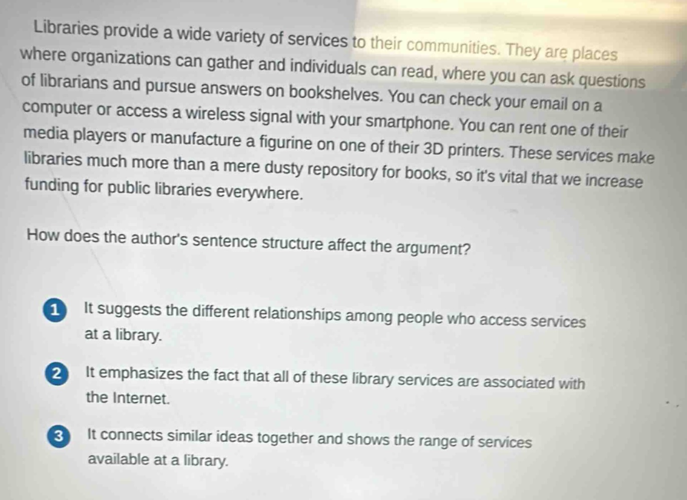 libraries provide a wide variety of services to their communities. they are places where organizations can gather and individuals can read, where you can ask questions of librarians and pursue answers on bookshelves. you can check your email on a computer or access a wireless signal with your smartphone. you can rent one of their media players or manufacture a figurine on one of their 3d printers. these services make libraries much more than a mere dusty repository for books, so its vital that we increase funding for public libraries everywhere.\nhow does the authors sentence structure affect the argument?\n1 it suggests the different relationships among people who access services at a library.\n2 it emphasizes the fact that all of these library services are associated with the internet.\n3 it connects similar ideas together and shows the range of services available at a library.