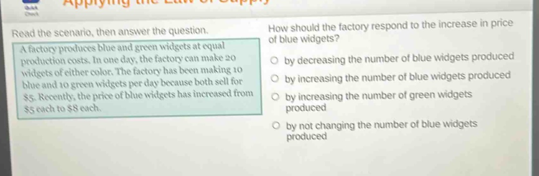 read the scenario, then answer the question. a factory produces blue and green widgets at equal production costs. in one day, the factory can make 20 widgets of either color. the factory has been making 10 blue and 10 green widgets per day because both sell for $5. recently, the price of blue widgets has increased from $5 each to $8 each. how should the factory respond to the increase in price of blue widgets? by decreasing the number of blue widgets produced by increasing the number of blue widgets produced by increasing the number of green widgets produced by not changing the number of blue widgets produced