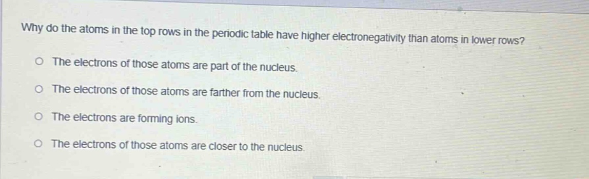why do the atoms in the top rows in the periodic table have higher electronegativity than atoms in lower rows?\no the electrons of those atoms are part of the nucleus.\no the electrons of those atoms are farther from the nucleus.\no the electrons are forming ions.\no the electrons of those atoms are closer to the nucleus.