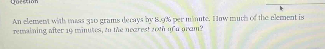 an element with mass 310 grams decays by 8.9% per minute. how much of the element is remaining after 19 minutes, to the nearest 10th of a gram?