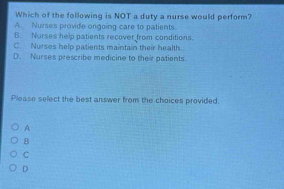 which of the following is not a duty a nurse would perform? a. nurses provide ongoing care to patients. b. nurses help patients recover from conditions. c. nurses help patients maintain their health. d. nurses prescribe medicine to their patients. please select the best answer from the choices provided. o a o b o c o d