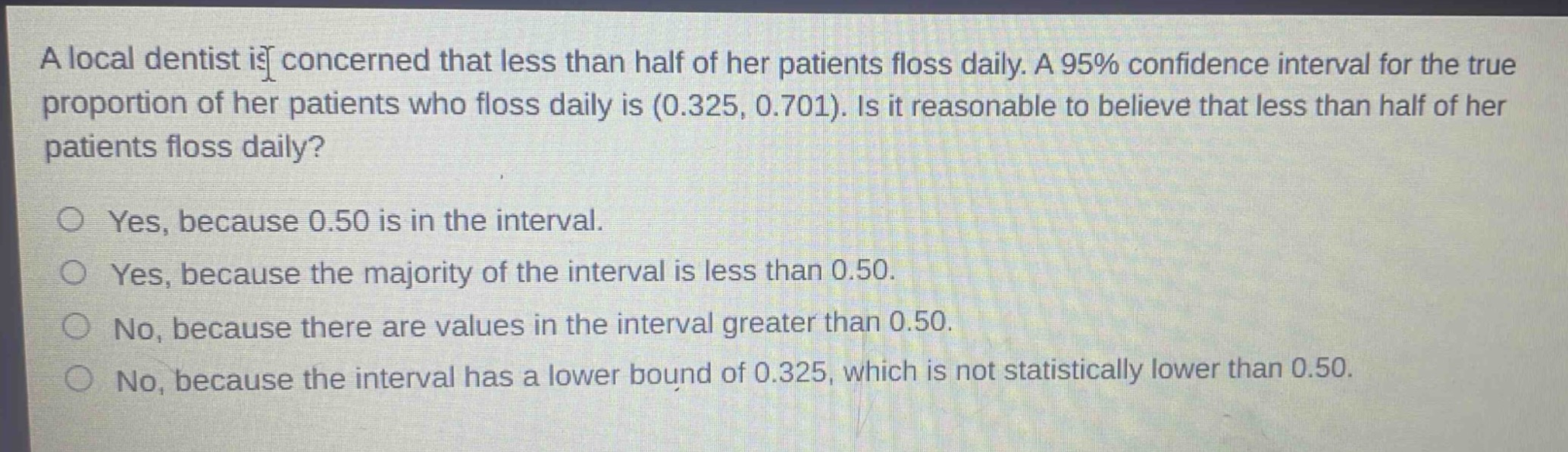 a local dentist is concerned that less than half of her patients floss daily. a 95% confidence interval for the true proportion of her patients who floss daily is (0.325, 0.701). is it reasonable to believe that less than half of her patients floss daily?\n\nyes, because 0.50 is in the interval.\nyes, because the majority of the interval is less than 0.50.\nno, because there are values in the interval greater than 0.50.\nno, because the interval has a lower bound of 0.325, which is not statistically lower than 0.50.