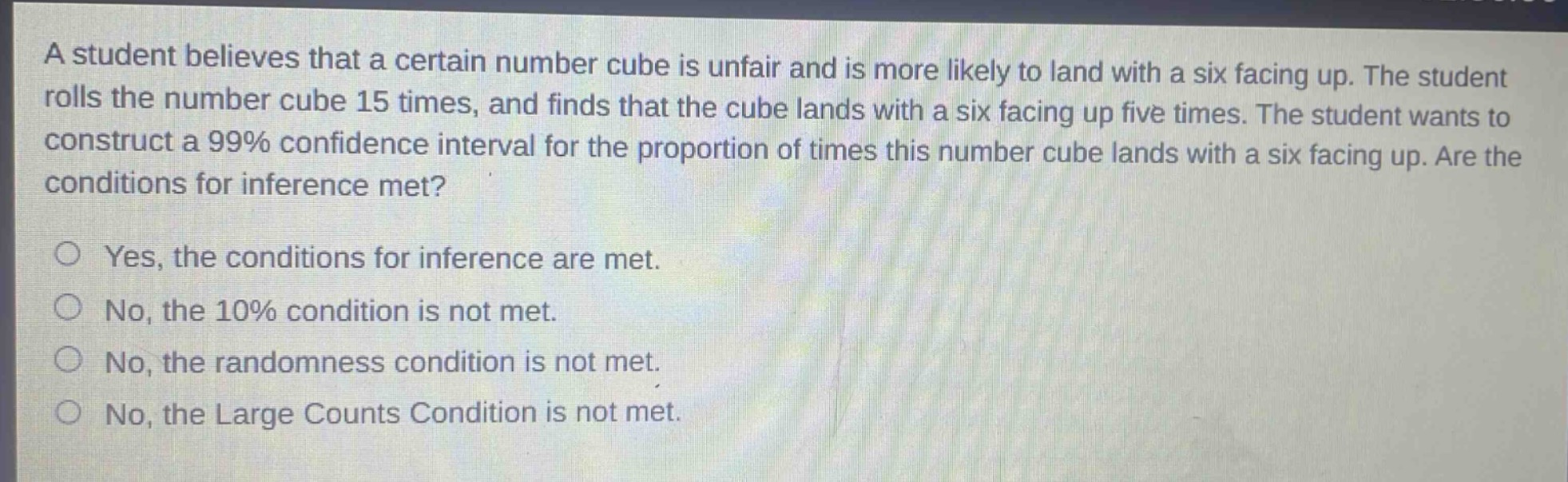 a student believes that a certain number cube is unfair and is more likely to land with a six facing up. the student rolls the number cube 15 times, and finds that the cube lands with a six facing up five times. the student wants to construct a 99% confidence interval for the proportion of times this number cube lands with a six facing up. are the conditions for inference met?\n\nyes, the conditions for inference are met.\nno, the 10% condition is not met.\nno, the randomness condition is not met.\nno, the large counts condition is not met.