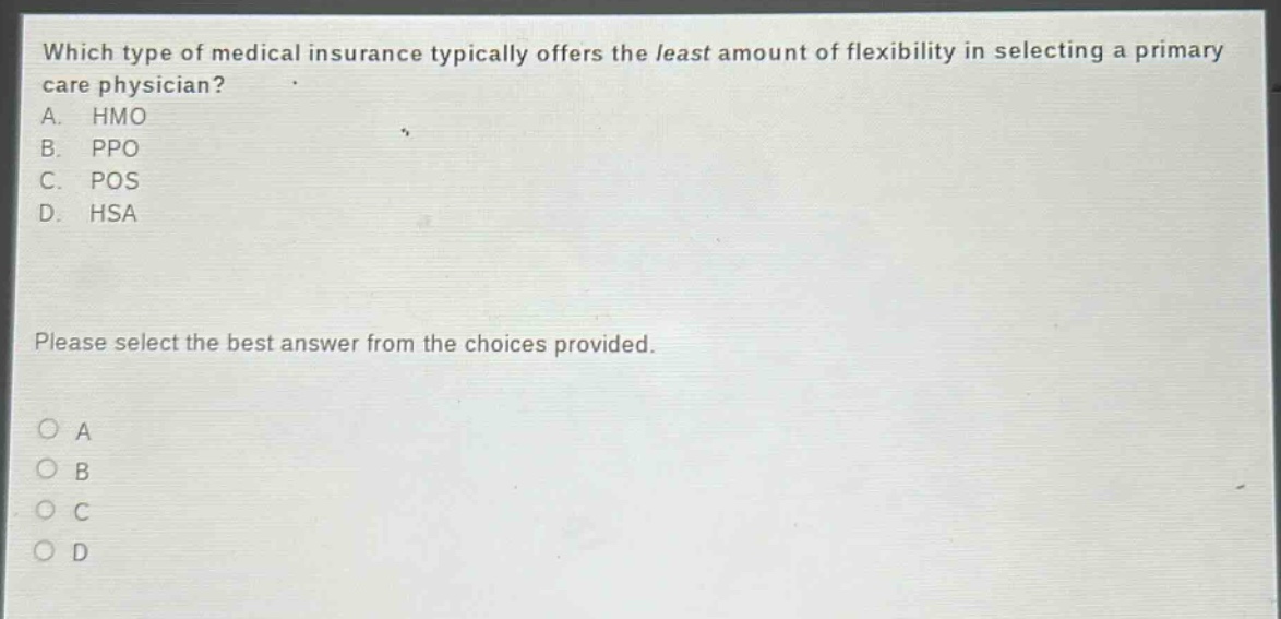 which type of medical insurance typically offers the least amount of flexibility in selecting a primary care physician? a. hmo b. ppo c. pos d. hsa please select the best answer from the choices provided. o a o b o c o d