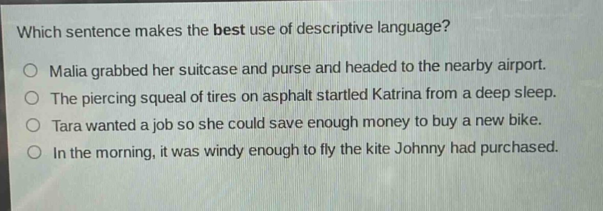 which sentence makes the best use of descriptive language?\n○ malia grabbed her suitcase and purse and headed to the nearby airport.\n○ the piercing squeal of tires on asphalt startled katrina from a deep sleep.\n○ tara wanted a job so she could save enough money to buy a new bike.\n○ in the morning, it was windy enough to fly the kite johnny had purchased.