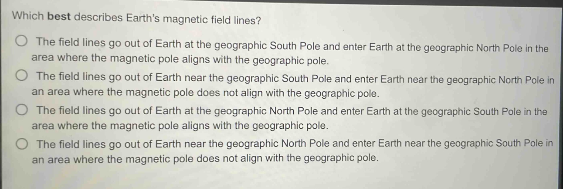 which best describes earth’s magnetic field lines?\nthe field lines go out of earth at the geographic south pole and enter earth at the geographic north pole in the area where the magnetic pole aligns with the geographic pole.\nthe field lines go out of earth near the geographic south pole and enter earth near the geographic north pole in an area where the magnetic pole does not align with the geographic pole.\nthe field lines go out of earth at the geographic north pole and enter earth at the geographic south pole in the area where the magnetic pole aligns with the geographic pole.\nthe field lines go out of earth near the geographic north pole and enter earth near the geographic south pole in an area where the magnetic pole does not align with the geographic pole.