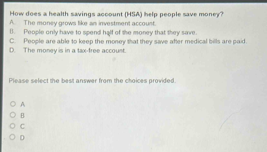 how does a health savings account (hsa) help people save money?\na. the money grows like an investment account.\nb. people only have to spend half of the money that they save.\nc. people are able to keep the money that they save after medical bills are paid.\nd. the money is in a tax - free account.\nplease select the best answer from the choices provided.\no a\no b\no c\no d