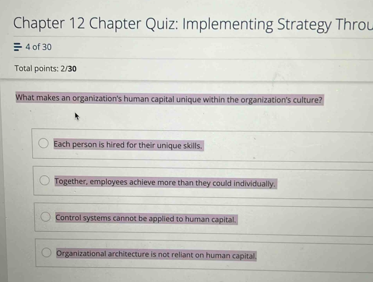 chapter 12 chapter quiz: implementing strategy throu\n4 of 30\ntotal points: 2/30\nwhat makes an organizations human capital unique within the organizations culture?\neach person is hired for their unique skills.\ntogether, employees achieve more than they could individually.\ncontrol systems cannot be applied to human capital.\norganizational architecture is not reliant on human capital.