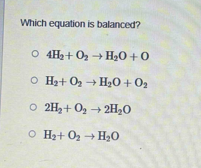 which equation is balanced?\n○ 4h₂ + o₂ → h₂o + o\n○ h₂ + o₂ → h₂o + o₂\n○ 2h₂ + o₂ → 2h₂o\n○ h₂ + o₂ → h₂o