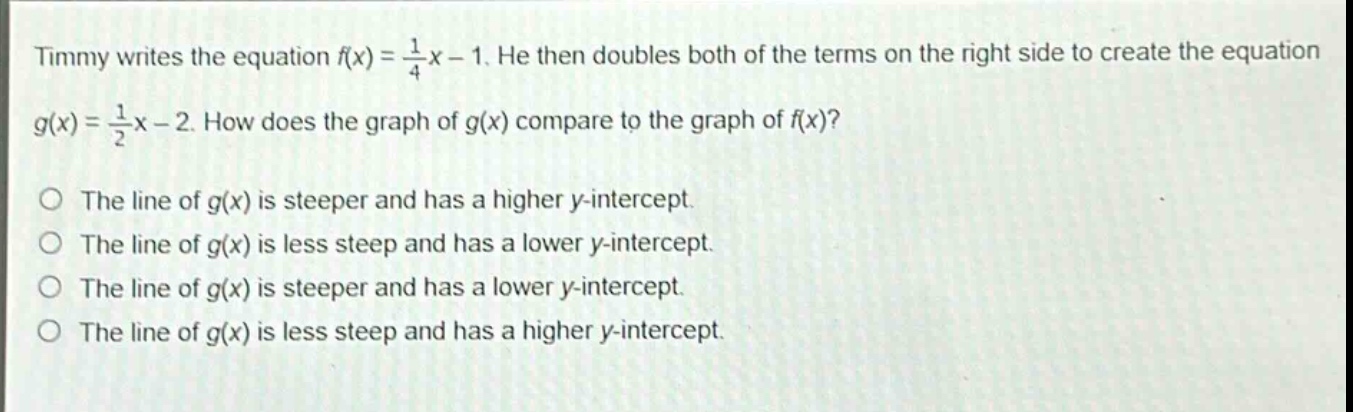 timmy writes the equation $f(x)=\frac{1}{4}x - 1$. he then doubles both of the terms on the right side to create the equation $g(x)=\frac{1}{2}x - 2$. how does the graph of $g(x)$ compare to the graph of $f(x)$?\nthe line of $g(x)$ is steeper and has a higher y - intercept.\nthe line of $g(x)$ is less steep and has a lower y - intercept.\nthe line of $g(x)$ is steeper and has a lower y - intercept.\nthe line of $g(x)$ is less steep and has a higher y - intercept.