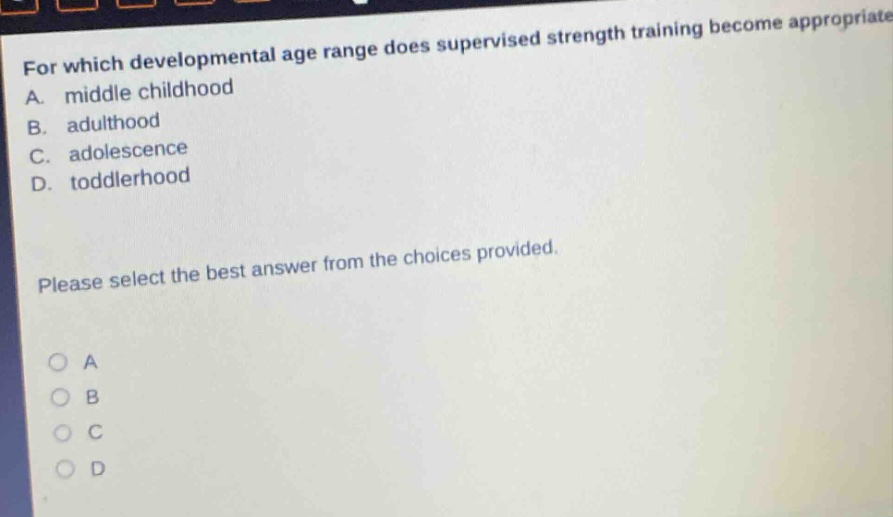 for which developmental age range does supervised strength training become appropriate? a. middle childhood b. adulthood c. adolescence d. toddlerhood please select the best answer from the choices provided.