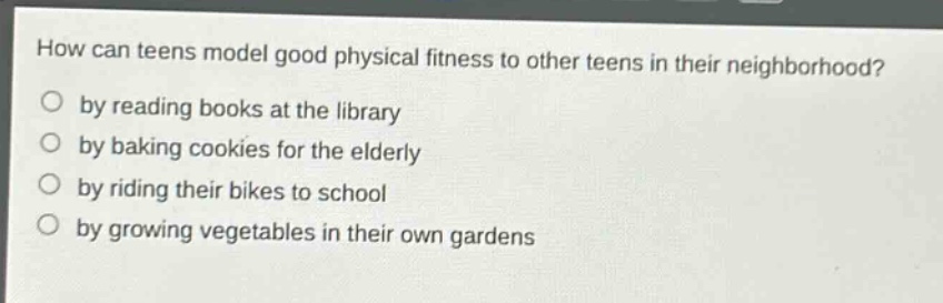 how can teens model good physical fitness to other teens in their neighborhood?\no by reading books at the library\no by baking cookies for the elderly\no by riding their bikes to school\no by growing vegetables in their own gardens