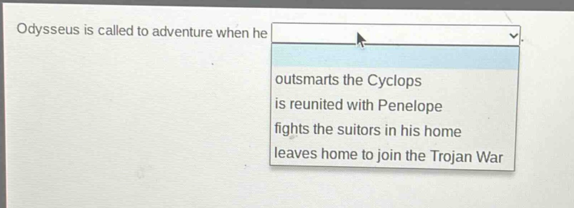 odysseus is called to adventure when he\noutsma rts the cyclops\nis reunited with penelope\nfights the suitors in his home\nleaves home to join the trojan war
