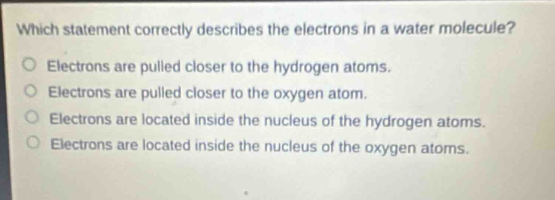 which statement correctly describes the electrons in a water molecule?\no electrons are pulled closer to the hydrogen atoms.\no electrons are pulled closer to the oxygen atom.\no electrons are located inside the nucleus of the hydrogen atoms.\no electrons are located inside the nucleus of the oxygen atoms.