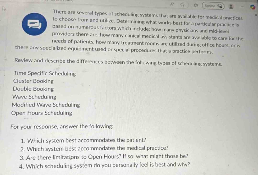there are several types of scheduling systems that are available for medical practices to choose from and utilize. determining what works best for a particular practice is based on numerous factors which include: how many physicians and mid - level providers there are, how many clinical medical assistants are available to care for the needs of patients, how many treatment rooms are utilized during office hours, or is there any specialized equipment used or special procedures that a practice performs.\nreview and describe the differences between the following types of scheduling systems.\ntime specific scheduling\ncluster booking\ndouble booking\nwave scheduling\nmodified wave scheduling\nopen hours scheduling\nfor your response, answer the following:\n1. which system best accommodates the patient?\n2. which system best accommodates the medical practice?\n3. are there limitations to open hours? if so, what might those be?\n4. which scheduling system do you personally feel is best and why?