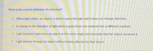 what is the correct definition of refraction?\n○ when light strikes an object, it doesnt pass through and it does not change direction.\n○ a change in the direction of light when it goes from one medium into a different medium.\n○ light bounces back from an object at the same angle and intensity that the object received it.\n○ light passes through an object without being affected by that object.