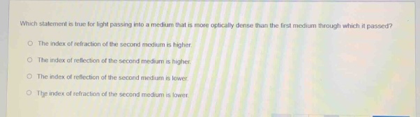 which statement is true for light passing into a medium that is more optically dense than the first medium through which it passed?\nthe index of refraction of the second medium is higher.\nthe index of reflection of the second medium is higher.\nthe index of reflection of the second medium is lower.\nthe index of refraction of the second medium is lower.
