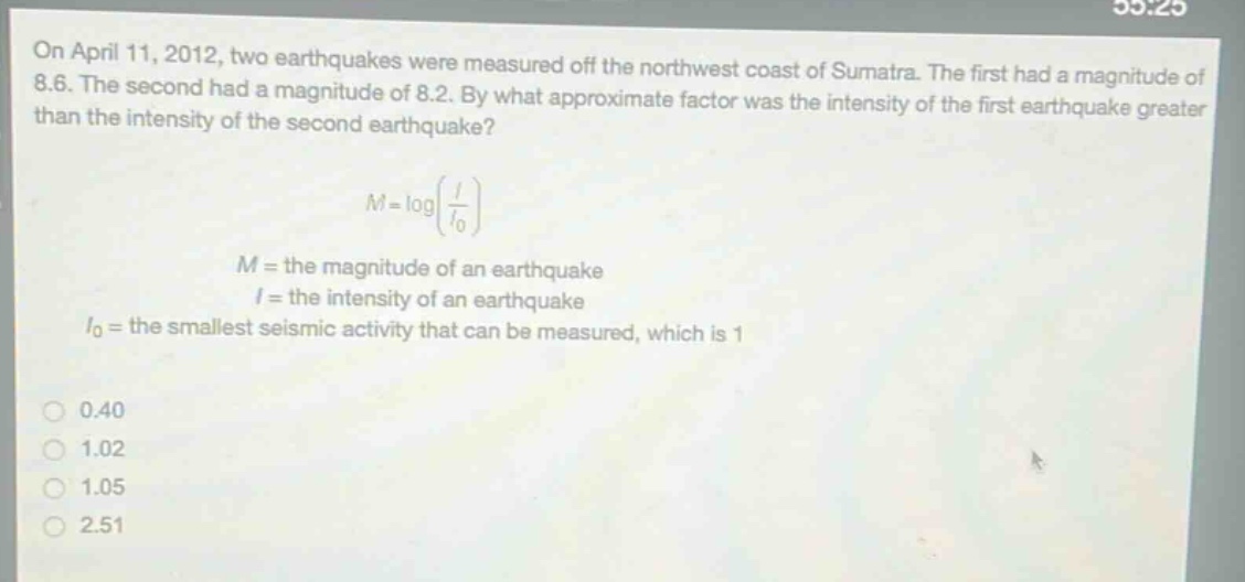 on april 11, 2012, two earthquakes were measured off the northwest coast of sumatra. the first had a magnitude of 8.6. the second had a magnitude of 8.2. by what approximate factor was the intensity of the first earthquake greater than the intensity of the second earthquake?\n\nm = logleft(\frac{i}{i_0}\right)\n\n$m =$ the magnitude of an earthquake\n$i =$ the intensity of an earthquake\n$i_0=$ the smallest seismic activity that can be measured, which is 1\n\n0.40\n1.02\n1.05\n2.51