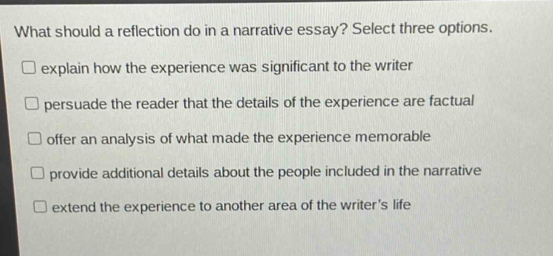 what should a reflection do in a narrative essay? select three options.\nexplain how the experience was significant to the writer\npersuade the reader that the details of the experience are factual\noffer an analysis of what made the experience memorable\nprovide additional details about the people included in the narrative\nextend the experience to another area of the writers life
