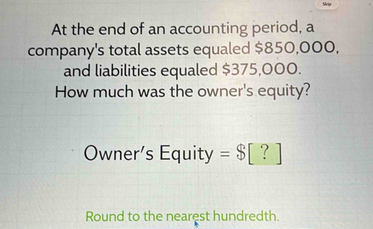 at the end of an accounting period, a companys total assets equaled $850,000, and liabilities equaled $375,000. how much was the owners equity? owner’s equity = $? round to the nearest hundredth.