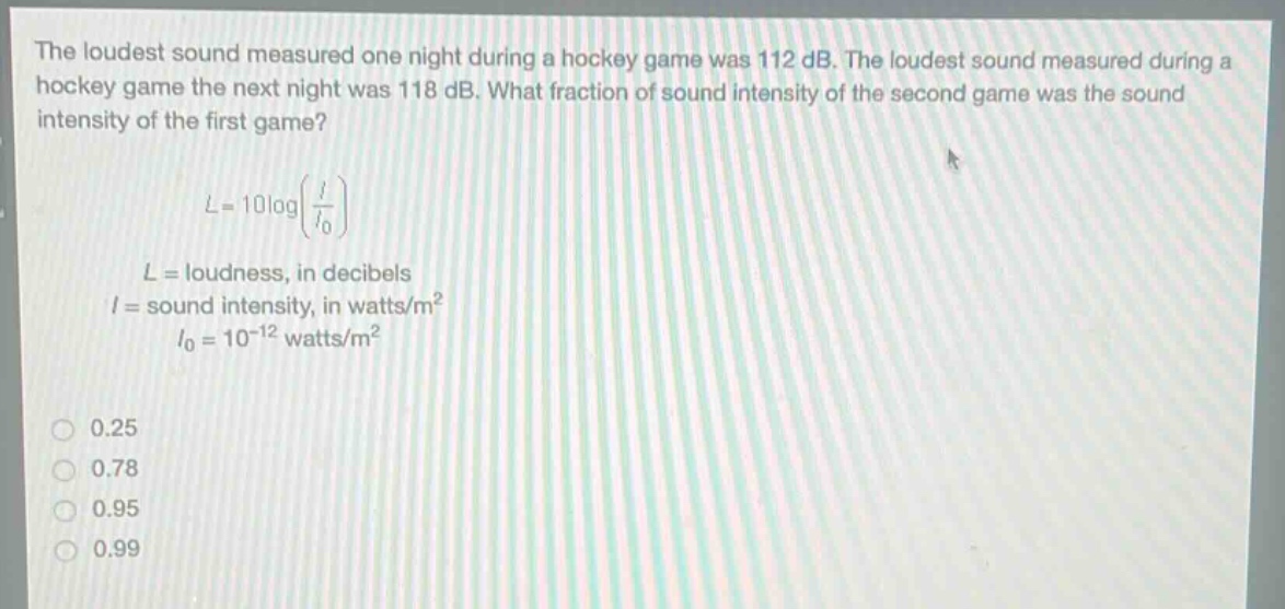 the loudest sound measured one night during a hockey game was 112 db. the loudest sound measured during a hockey game the next night was 118 db. what fraction of sound intensity of the second game was the sound intensity of the first game?\n\nl = 10logleft(\frac{i}{i_0}\right)\n\n$l =$ loudness, in decibels\n$i =$ sound intensity, in watts/m²\n$i_0 = 10^{-12}$ watts/m²\n\n0.25\n0.78\n0.95\n0.99