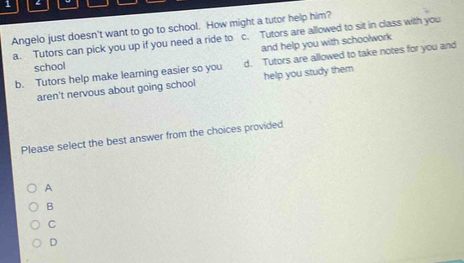 angelo just doesnt want to go to school. how might a tutor help him? a. tutors can pick you up if you need a ride to school b. tutors help make learning easier so you arent nervous about going school c. tutors are allowed to sit in class with you and help you with schoolwork d. tutors are allowed to take notes for you and help you study them please select the best answer from the choices provided