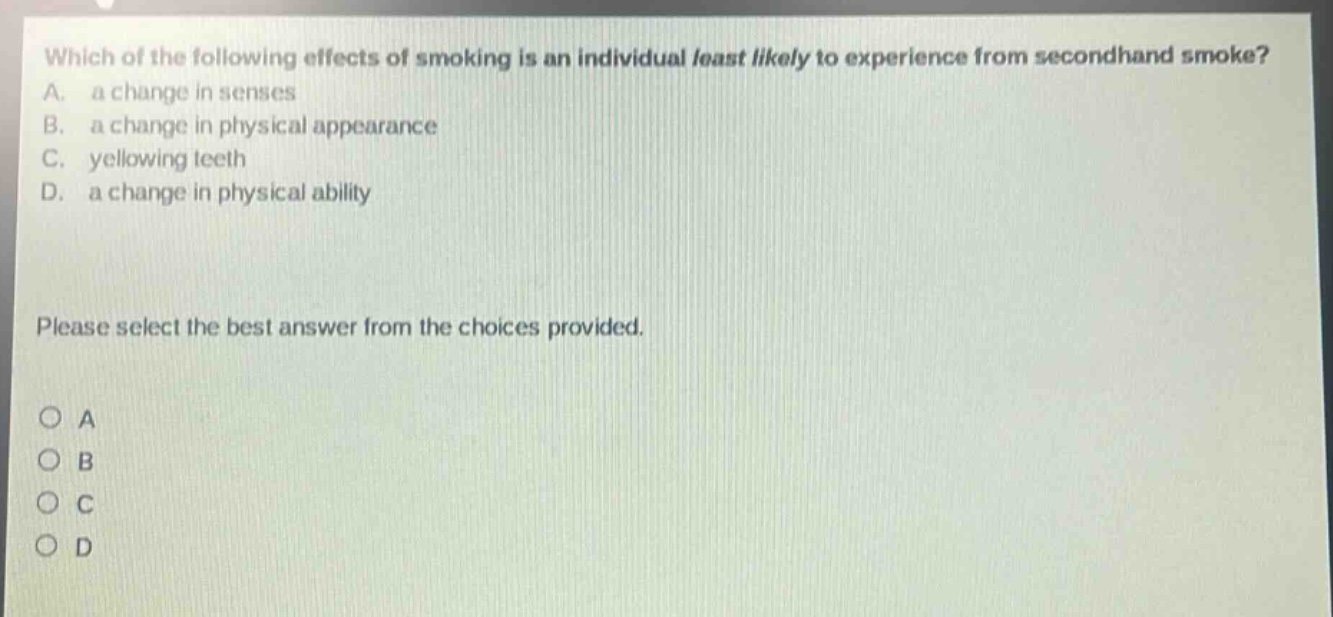 which of the following effects of smoking is an individual least likely to experience from secondhand smoke? a. a change in senses b. a change in physical appearance c. yellowing teeth d. a change in physical ability please select the best answer from the choices provided. o a o b o c o d