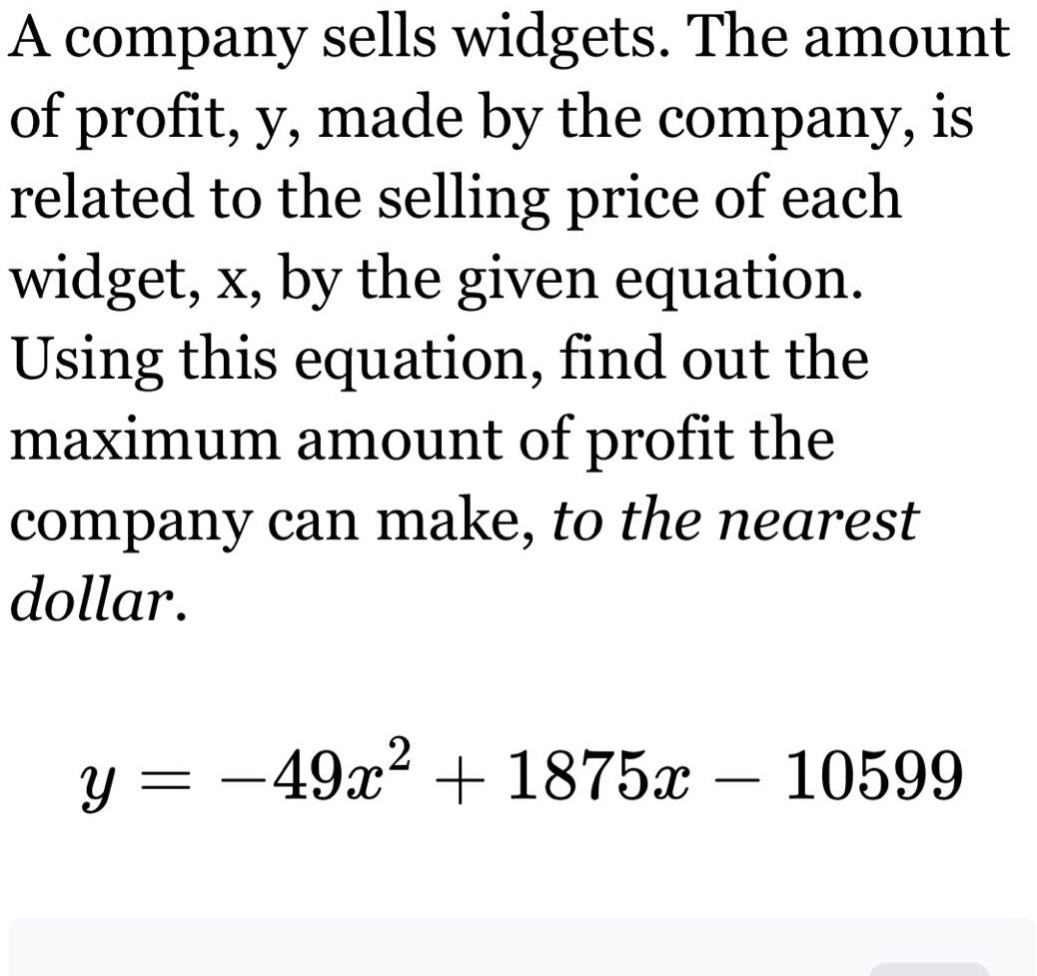 a company sells widgets. the amount of profit, y, made by the company, is related to the selling price of each widget, x, by the given equation. using this equation, find out the maximum amount of profit the company can make, to the nearest dollar.\n\n$y = -49x^{2}+1875x - 10599$