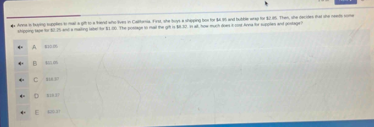 anna is buying supplies to mail a gift to a friend who lives in california. first, she buys a shipping box for $4.95 and bubble wrap for $2.85. then, she decides that she needs some shipping tape for $2.25 and a mailing label for $1.00. the postage to mail the gift is $8.32. in all, how much does it cost anna for supplies and postage?\na $10.05\nb $11.05\nc $18.37\nd $19.37\ne $20.37