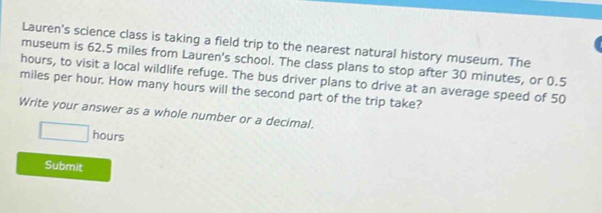 laurens science class is taking a field trip to the nearest natural history museum. the museum is 62.5 miles from laurens school. the class plans to stop after 30 minutes, or 0.5 hours, to visit a local wildlife refuge. the bus driver plans to drive at an average speed of 50 miles per hour. how many hours will the second part of the trip take? write your answer as a whole number or a decimal.