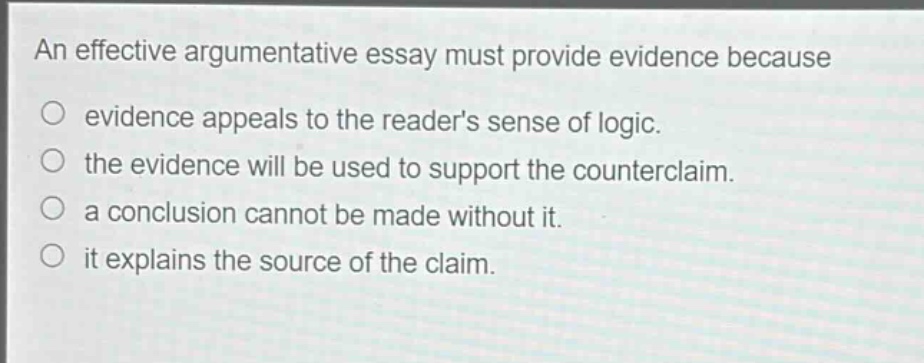 an effective argumentative essay must provide evidence because\nevidence appeals to the readers sense of logic.\nthe evidence will be used to support the counterclaim.\na conclusion cannot be made without it.\nit explains the source of the claim.