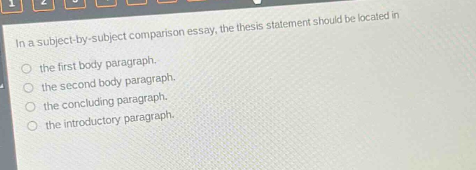 in a subject - by - subject comparison essay, the thesis statement should be located in\nthe first body paragraph.\nthe second body paragraph.\nthe concluding paragraph.\nthe introductory paragraph.