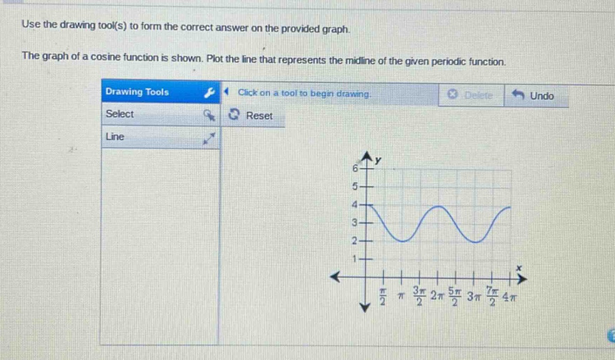 use the drawing tool(s) to form the correct answer on the provided graph. the graph of a cosine function is shown. plot the line that represents the mid - line of the given periodic function.