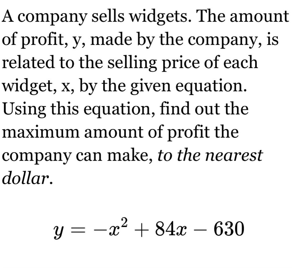 a company sells widgets. the amount of profit, y, made by the company, is related to the selling price of each widget, x, by the given equation. using this equation, find out the maximum amount of profit the company can make, to the nearest dollar.\n\n$y=-x^{2}+84x - 630$