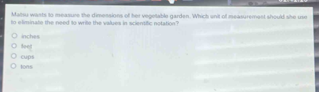 matsu wants to measure the dimensions of her vegetable garden. which unit of measurement should she use to eliminate the need to write the values in scientific notation?\no inches\no feet\no cups\no tons