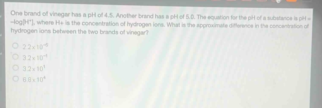 one brand of vinegar has a ph of 4.5. another brand has a ph of 5.0. the equation for the ph of a substance is ph = -logh+, where h+ is the concentration of hydrogen ions. what is the approximate difference in the concentration of hydrogen ions between the two brands of vinegar?\n2.2×10^(-5)\n3.2×10^(-1)\n3.2×10^(1)\n6.8×10^(4)