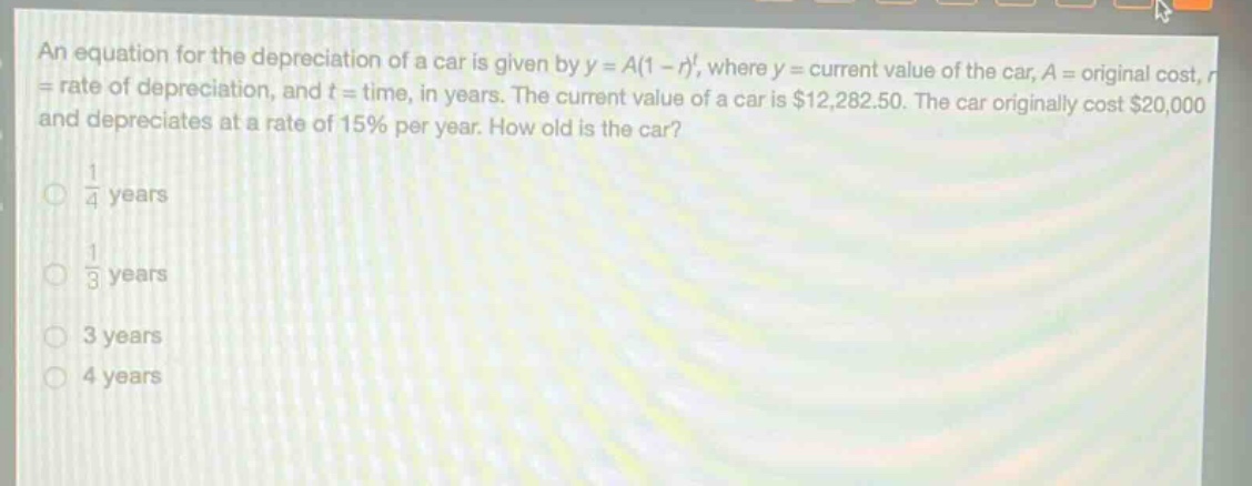 an equation for the depreciation of a car is given by $y = a(1 - r)^t$, where $y =$ current value of the car, $a =$ original cost, $r=$ rate of depreciation, and $t =$ time, in years. the current value of a car is $12,282.50. the car originally cost $20,000 and depreciates at a rate of 15% per year. how old is the car?\n$\frac{1}{4}$ years\n$\frac{1}{3}$ years\n3 years\n4 years