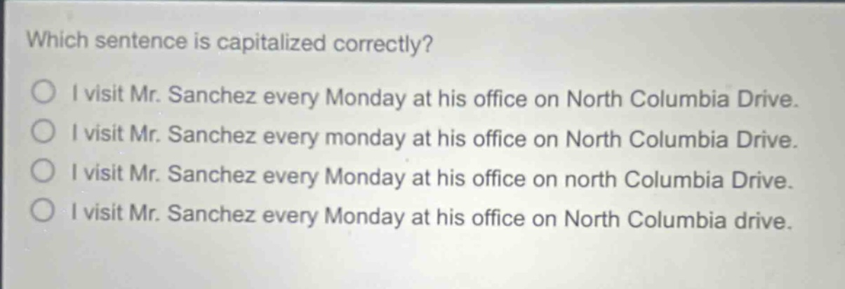 which sentence is capitalized correctly?\ni visit mr. sanchez every monday at his office on north columbia drive.\ni visit mr. sanchez every monday at his office on north columbia drive.\ni visit mr. sanchez every monday at his office on north columbia drive.\ni visit mr. sanchez every monday at his office on north columbia drive.
